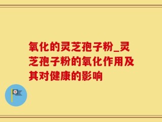 氧化的灵芝孢子粉_灵芝孢子粉的氧化作用及其对健康的影响