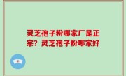 灵芝孢子粉哪家厂是正宗？灵芝孢子粉哪家好