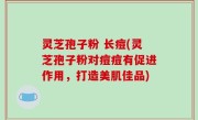 灵芝孢子粉 长痘(灵芝孢子粉对痘痘有促进作用，打造美肌佳品)