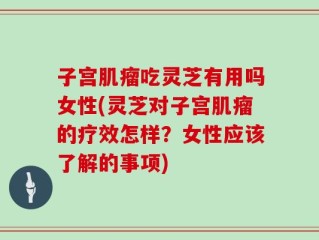 子宫肌瘤吃灵芝有用吗女性(灵芝对子宫肌瘤的疗效怎样？女性应该了解的事项)
