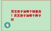 灵芝孢子油哪个销量高？灵芝孢子油哪个牌子好