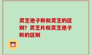 灵芝孢子粉和灵芝的区别？灵芝片和灵芝孢子粉的区别