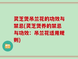 灵芝煲吊兰花的功效与禁忌(灵芝煲养的禁忌与功效：吊兰花适用规则)