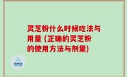 灵芝粉什么时候吃法与用量 (正确的灵芝粉的使用方法与剂量)