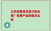 江苏安惠灵芝孢子粉价格？安惠产品到底怎么样