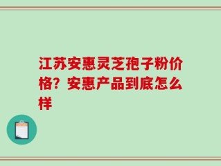 江苏安惠灵芝孢子粉价格？安惠产品到底怎么样