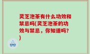 灵芝泡茶有什么功效和禁忌吗(灵芝泡茶的功效与禁忌，你知道吗？)
