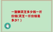 一整颗灵芝多少钱一斤价格(灵芝一斤价格是多少？)