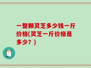 一整颗灵芝多少钱一斤价格(灵芝一斤价格是多少？)