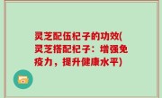 灵芝配伍杞子的功效(灵芝搭配杞子：增强免疫力，提升健康水平)