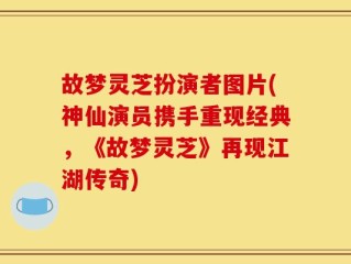 故梦灵芝扮演者图片(神仙演员携手重现经典，《故梦灵芝》再现江湖传奇)