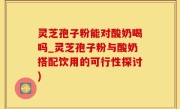 灵芝孢子粉能对酸奶喝吗_灵芝孢子粉与酸奶搭配饮用的可行性探讨)