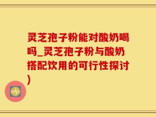灵芝孢子粉能对酸奶喝吗_灵芝孢子粉与酸奶搭配饮用的可行性探讨)