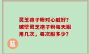 灵芝孢子粉对心脏好？破壁灵芝孢子粉每天服用几次，每次服多少？