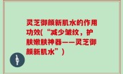 灵芝御颜新肌水的作用功效(“减少皱纹，护肤嫩肤神器——灵芝御颜新肌水”)