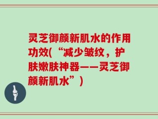 灵芝御颜新肌水的作用功效(“减少皱纹，护肤嫩肤神器——灵芝御颜新肌水”)