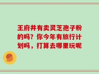 王府井有卖灵芝孢子粉的吗？你今年有旅行计划吗，打算去哪里玩呢