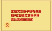 富硒灵芝孢子粉有保质期吗(富硒灵芝孢子粉需注意保质期限)