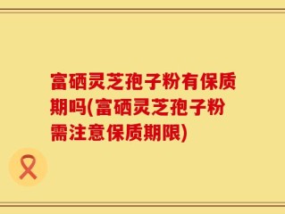 富硒灵芝孢子粉有保质期吗(富硒灵芝孢子粉需注意保质期限)