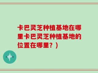 卡巴灵芝种植基地在哪里卡巴灵芝种植基地的位置在哪里？)