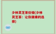 少林灵芝茶价格(少林灵芝茶：让你健康的选择)