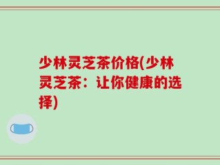 少林灵芝茶价格(少林灵芝茶：让你健康的选择)
