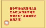 备孕可惜吃灵芝吗女生怎么吃(女性备孕可食用灵芝吗？正确的灵芝食用方法)