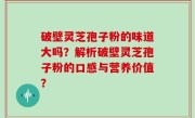 破壁灵芝孢子粉的味道大吗？解析破壁灵芝孢子粉的口感与营养价值？