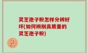 灵芝孢子粉怎样分辨好坏(如何辨别高质量的灵芝孢子粉)