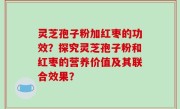 灵芝孢子粉加红枣的功效？探究灵芝孢子粉和红枣的营养价值及其联合效果？