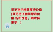 灵芝孢子精萃原液价格(灵芝孢子精萃原液价格-折扣优惠，限时特惠享！)
