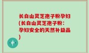 长白山灵芝孢子粉孕妇(长白山灵芝孢子粉：孕妇安全的天然补益品)