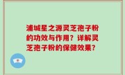 浦城星之源灵芝孢子粉的功效与作用？详解灵芝孢子粉的保健效果？