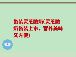 袋装灵芝酸奶(灵芝酸奶袋装上市，营养美味又方便)