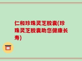 仁和珍珠灵芝胶囊(珍珠灵芝胶囊助您健康长寿)