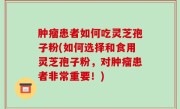 肿瘤患者如何吃灵芝孢子粉(如何选择和食用灵芝孢子粉，对肿瘤患者非常重要！)