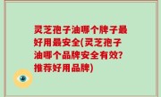 灵芝孢子油哪个牌子最好用最安全(灵芝孢子油哪个品牌安全有效？推荐好用品牌)