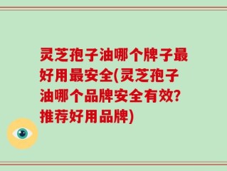 灵芝孢子油哪个牌子最好用最安全(灵芝孢子油哪个品牌安全有效？推荐好用品牌)