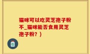 猫咪可以吃灵芝孢子粉不_猫咪能否食用灵芝孢子粉？)