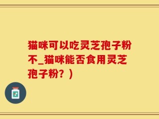猫咪可以吃灵芝孢子粉不_猫咪能否食用灵芝孢子粉？)
