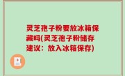 灵芝孢子粉要放冰箱保藏吗(灵芝孢子粉储存建议：放入冰箱保存)