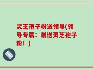 灵芝孢子粉送领导(领导专属：赠送灵芝孢子粉！)