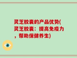 灵芝胶囊的产品优势(灵芝胶囊：提高免疫力，帮助保健养生)