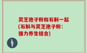 灵芝孢子粉和石斛一起(石斛与灵芝孢子粉：强力养生组合)