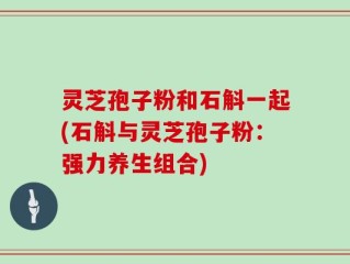 灵芝孢子粉和石斛一起(石斛与灵芝孢子粉：强力养生组合)