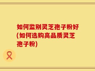 如何监别灵芝孢子粉好(如何选购高品质灵芝孢子粉)