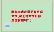 肝郁血虚吃灵芝有用吗女性(灵芝对女性肝郁血虚有益吗？)