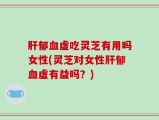 肝郁血虚吃灵芝有用吗女性(灵芝对女性肝郁血虚有益吗？)