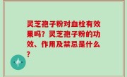 灵芝孢子粉对血栓有效果吗？灵芝孢子粉的功效、作用及禁忌是什么？