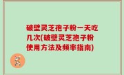 破壁灵芝孢子粉一天吃几次(破壁灵芝孢子粉使用方法及频率指南)